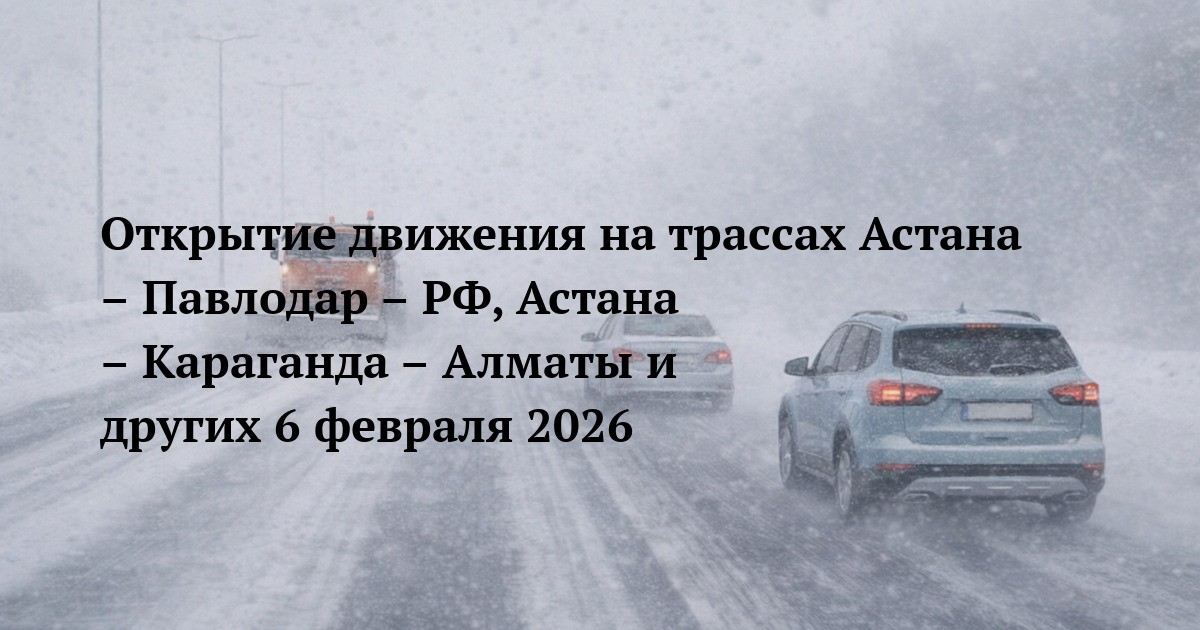 Открытие движения на трассах Астана – Павлодар – РФ, Астана – Караганда – Алматы и других 6 февраля 2026