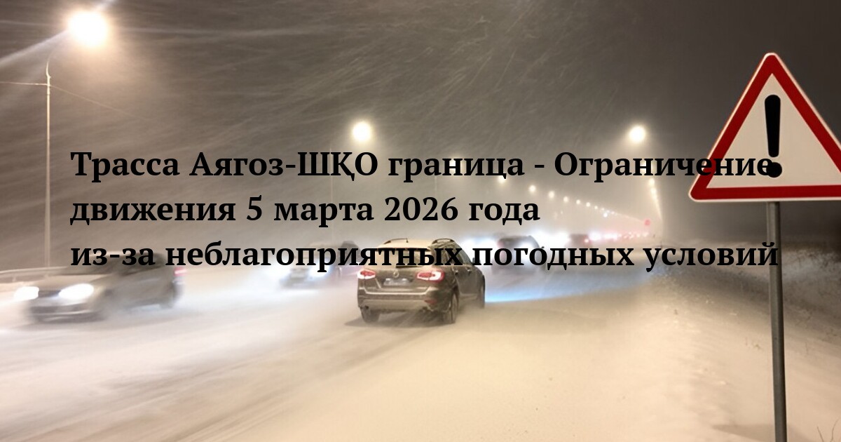 Трасса Аягоз-ШҚО граница - Ограничение движения 5 марта 2026 года из‑за неблагоприятных погодных условий