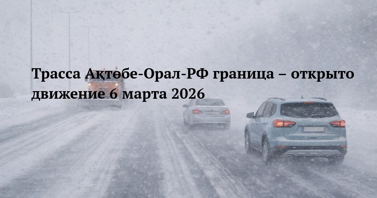 Трасса Ақтөбе‑Орал‑РФ граница – открыто движение 6 марта 2026