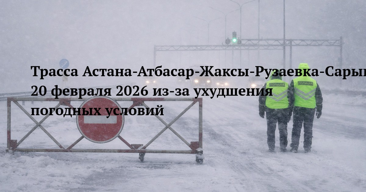Трасса Астана-Атбасар-Жаксы-Рузаевка-Сарыколь-Костанай-гр.РФ - ограничение движения 20 февраля 2026 из-за ухудшения погодных условий