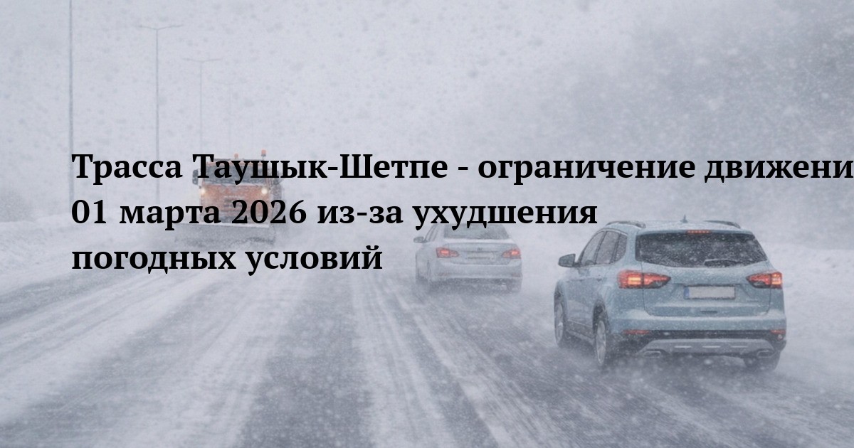 Трасса Таушык-Шетпе - ограничение движения 01 марта 2026 из‑за ухудшения погодных условий