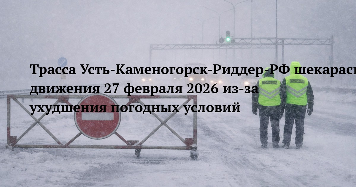 Трасса Усть‑Каменогорск‑Риддер‑РФ шекарасы — ограничение движения 27 февраля 2026 из‑за ухудшения погодных условий