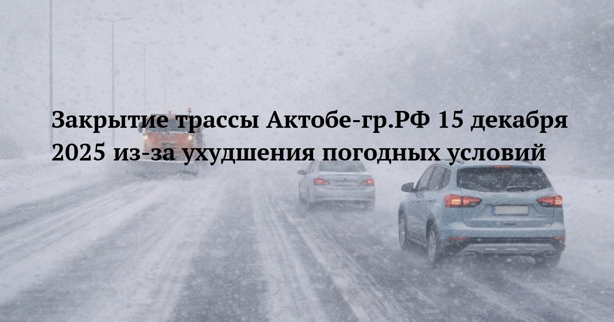 Закрытие трассы Актобе-гр.РФ 15 декабря 2025 из-за ухудшения погодных условий