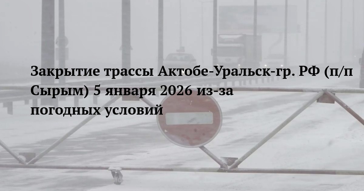 Закрытие трассы Актобе-Уральск-гр. РФ (п/п Сырым) 5 января 2026 из-за погодных условий