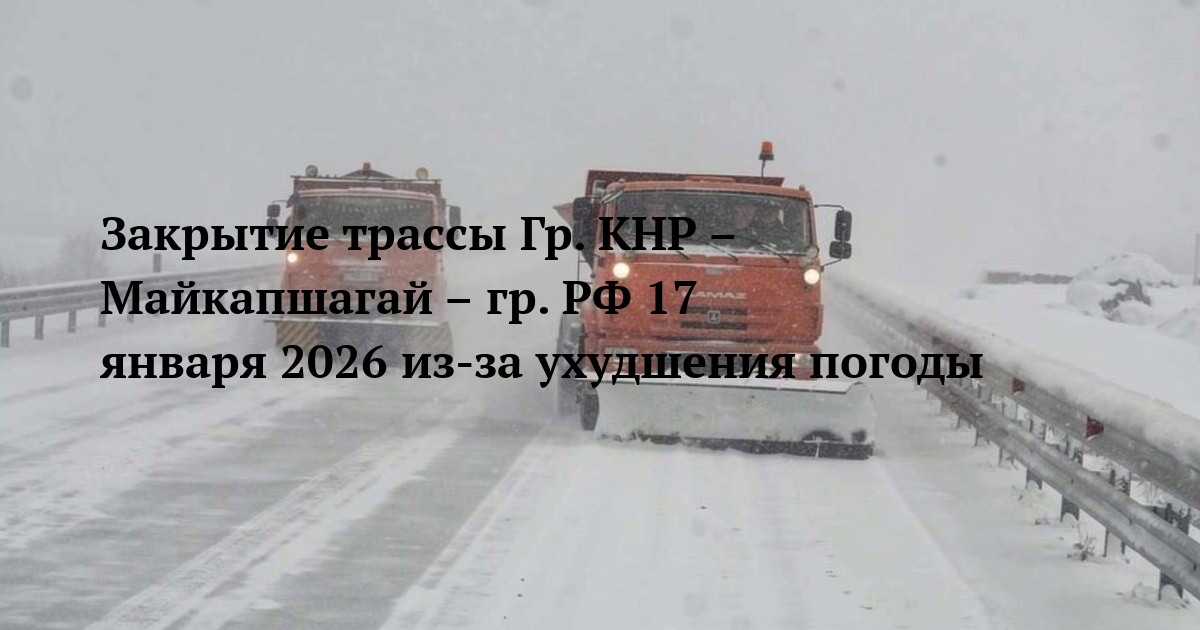 Закрытие трассы Гр. КНР – Майкапшагай – гр. РФ 17 января 2026 из-за ухудшения погоды