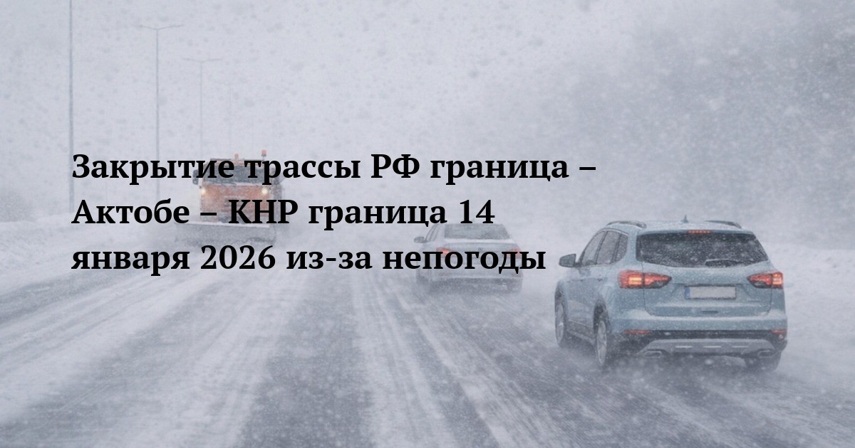 Закрытие трассы РФ граница – Актобе – КНР граница 14 января 2026 из-за непогоды